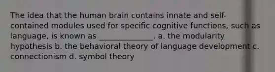 The idea that the human brain contains innate and self-contained modules used for specific cognitive functions, such as language, is known as ______________. a. the modularity hypothesis b. the behavioral theory of language development c. connectionism d. symbol theory