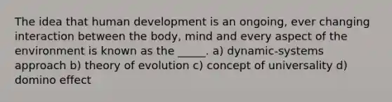 The idea that human development is an ongoing, ever changing interaction between the body, mind and every aspect of the environment is known as the _____. a) dynamic-systems approach b) theory of evolution c) concept of universality d) domino effect