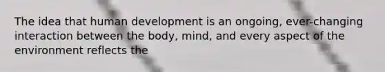 The idea that human development is an ongoing, ever-changing interaction between the body, mind, and every aspect of the environment reflects the