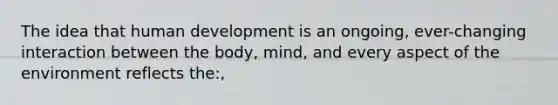 The idea that human development is an ongoing, ever-changing interaction between the body, mind, and every aspect of the environment reflects the:,