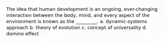 The idea that human development is an ongoing, ever-changing interaction between the body, mind, and every aspect of the environment is known as the _________. a. dynamic-systems approach b. theory of evolution c. concept of universality d. domino effect