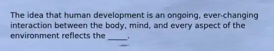 The idea that human development is an ongoing, ever-changing interaction between the body, mind, and every aspect of the environment reflects the _____.