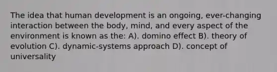 The idea that human development is an ongoing, ever-changing interaction between the body, mind, and every aspect of the environment is known as the: A). domino effect B). theory of evolution C). dynamic-systems approach D). concept of universality