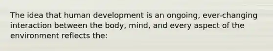 The idea that human development is an ongoing, ever-changing interaction between the body, mind, and every aspect of the environment reflects the: