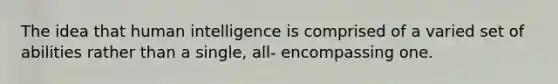 The idea that human intelligence is comprised of a varied set of abilities rather than a single, all- encompassing one.