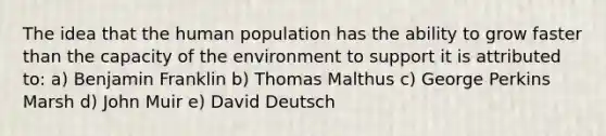 The idea that the human population has the ability to grow faster than the capacity of the environment to support it is attributed to: a) Benjamin Franklin b) Thomas Malthus c) George Perkins Marsh d) John Muir e) David Deutsch