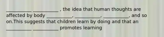 ___________ ___________ , the idea that human thoughts are affected by body ___________, ___________, ___________, and so on.This suggests that children learn by doing and that an ___________ ___________ promotes learning