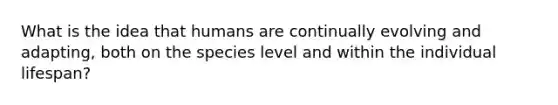 What is the idea that humans are continually evolving and adapting, both on the species level and within the individual lifespan?