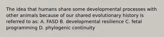 The idea that humans share some developmental processes with other animals because of our shared evolutionary history is referred to as: A. FASD B. developmental resilience C. fetal programming D. phylogenic continuity