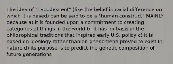 The idea of "hypodescent" (like the belief in racial difference on which it is based) can be said to be a "human construct" MAINLY because a) it is founded upon a commitment to creating categories of things in the world b) it has no basis in the philosophical traditions that inspired early U.S. policy c) it is based on ideology rather than on phenomena proved to exist in nature d) its purpose is to predict the genetic composition of future generations