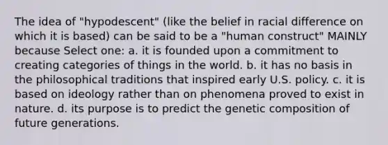 The idea of "hypodescent" (like the belief in racial difference on which it is based) can be said to be a "human construct" MAINLY because Select one: a. it is founded upon a commitment to creating categories of things in the world. b. it has no basis in the philosophical traditions that inspired early U.S. policy. c. it is based on ideology rather than on phenomena proved to exist in nature. d. its purpose is to predict the genetic composition of future generations.