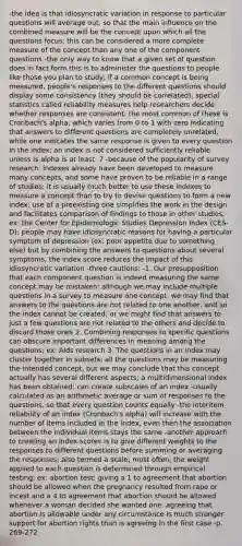 -the idea is that idiosyncratic variation in response to particular questions will average out, so that the main influence on the combined measure will be the concept upon which all the questions focus; this can be considered a more complete measure of the concept than any one of the component questions -the only way to know that a given set of question does in fact form this is to administer the questions to people like those you plan to study; if a common concept is being measured, people's responses to the different questions should display some consistency (they should be correlated); special statistics called reliability measures help researchers decide whether responses are consistent; the most common of these is Cronbach's alpha, which varies from 0 to 1 with zero indicating that answers to different questions are completely unrelated, while one indicates the same response is given to every question in the index; an index is not considered sufficiently reliable unless is alpha is at least .7 -because of the popularity of survey research, indexes already have been developed to measure many concepts, and some have proven to be reliable in a range of studies; it is usually much better to use these indexes to measure a concept than to try to devise questions to form a new index; use of a preexisting one simplifies the work in the design and facilitates comparison of findings to those in other studies; ex: the Center for Epidemiologic Studies Depression Index (CES-D); people may have idiosyncratic reasons for having a particular symptom of depression (ex: poor appetite due to something else) but by combining the answers to questions about several symptoms, the index score reduces the impact of this idiosyncratic variation -three cautions: -1. Our presupposition that each component question is indeed measuring the same concept may be mistaken; although we may include multiple questions in a survey to measure one concept, we may find that answers to the questions are not related to one another, and so the index cannot be created; or we might find that answers to just a few questions are not related to the others and decide to discard those ones 2. Combining responses to specific questions can obscure important differences in meaning among the questions; ex: Aids research 3. The questions in an index may cluster together in subsets; all the questions may be measuring the intended concept, but we may conclude that this concept actually has several different aspects; a multidimensional index has been obtained; can create subscales of an index -usually calculated as an arithmetic average or sum of responses to the questions, so that every question counts equally -the interitem reliability of an index (Cronbach's alpha) will increase with the number of items included in the index, even then the association between the individual items stays the same -another approach to creating an index scores is to give different weights to the responses to different questions before summing or averaging the responses; also termed a scale; most often, the weight applied to each question is determined through empirical testing; ex: abortion test; giving a 1 to agreement that abortion should be allowed when the pregnancy resulted from rape or incest and a 4 to agreement that abortion should be allowed whenever a woman decided she wanted one; agreeing that abortion is allowable under any circumstance is much stronger support for abortion rights than is agreeing in the first case -p. 269-272