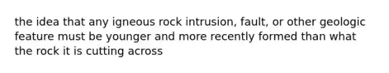 the idea that any igneous rock intrusion, fault, or other geologic feature must be younger and more recently formed than what the rock it is cutting across