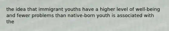 the idea that immigrant youths have a higher level of well-being and fewer problems than native-born youth is associated with the