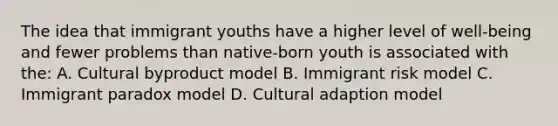 The idea that immigrant youths have a higher level of well-being and fewer problems than native-born youth is associated with the: A. Cultural byproduct model B. Immigrant risk model C. Immigrant paradox model D. Cultural adaption model