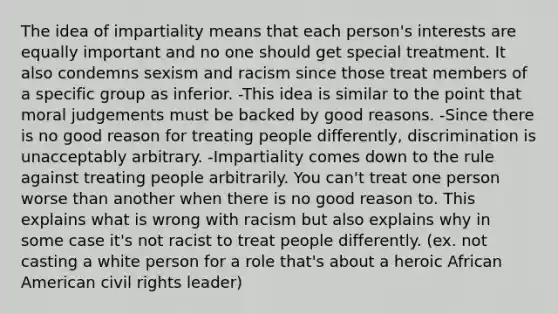 The idea of impartiality means that each person's interests are equally important and no one should get special treatment. It also condemns sexism and racism since those treat members of a specific group as inferior. -This idea is similar to the point that moral judgements must be backed by good reasons. -Since there is no good reason for treating people differently, discrimination is unacceptably arbitrary. -Impartiality comes down to the rule against treating people arbitrarily. You can't treat one person worse than another when there is no good reason to. This explains what is wrong with racism but also explains why in some case it's not racist to treat people differently. (ex. not casting a white person for a role that's about a heroic African American civil rights leader)