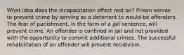 What idea does the incapacitation effect rest on? Prison serves to prevent crime by serving as a deterrent to would-be offenders. The fear of punishment, in the form of a jail sentence, will prevent crime. An offender is confined in jail and not provided with the opportunity to commit additional crimes. The successful rehabilitation of an offender will prevent recidivism.