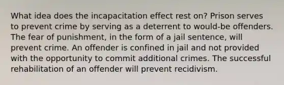 What idea does the incapacitation effect rest on? Prison serves to prevent crime by serving as a deterrent to would-be offenders. The fear of punishment, in the form of a jail sentence, will prevent crime. An offender is confined in jail and not provided with the opportunity to commit additional crimes. The successful rehabilitation of an offender will prevent recidivism.