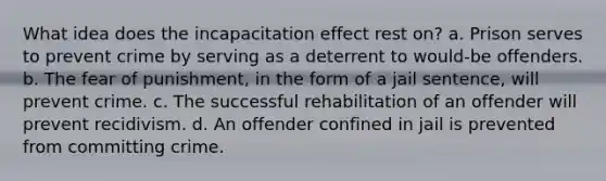 What idea does the incapacitation effect rest on? a. Prison serves to prevent crime by serving as a deterrent to would-be offenders. b. The fear of punishment, in the form of a jail sentence, will prevent crime. c. The successful rehabilitation of an offender will prevent recidivism. d. An offender confined in jail is prevented from committing crime.