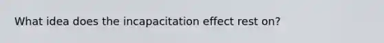 What idea does the incapacitation effect rest on?