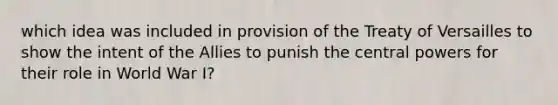 which idea was included in provision of the Treaty of Versailles to show the intent of the Allies to punish the central powers for their role in World War I?