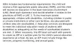 IDEA includes two fundamental requirements: the child will receive a free appropriate public education (FAPE), and the child will receive an education in the least restrictive environment (LRE). Read each statement and decide whether it relates to the provisions of FAPE or LRE. 1. To the maximum extent appropriate, children with disabilities, including children in public or private institutions or other care facilities, are educated with children who are nondisabled. 2. Education services are designed to meet the individual education needs of students with disabilities as adequately as the needs of nondisabled students are met. 3. When necessary, the IEP team will work with parents to create an IEP or a written plan for the child's special education experience at school. By law, an IEP must include things like services, progress monitoring, and annual goals.