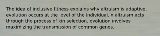 The idea of inclusive fitness explains why altruism is adaptive. evolution occurs at the level of the individual. x altruism acts through the process of kin selection. evolution involves maximizing the transmission of common genes.