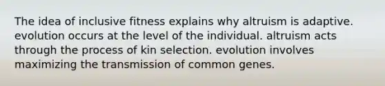 The idea of inclusive fitness explains why altruism is adaptive. evolution occurs at the level of the individual. altruism acts through the process of kin selection. evolution involves maximizing the transmission of common genes.