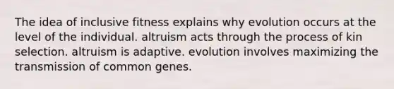 The idea of inclusive fitness explains why evolution occurs at the level of the individual. altruism acts through the process of kin selection. altruism is adaptive. evolution involves maximizing the transmission of common genes.