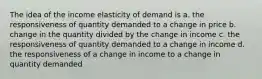 The idea of the income elasticity of demand is a. the responsiveness of quantity demanded to a change in price b. change in the quantity divided by the change in income c. the responsiveness of quantity demanded to a change in income d. the responsiveness of a change in income to a change in quantity demanded