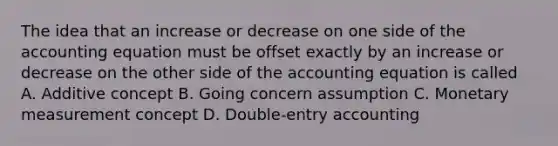 The idea that an increase or decrease on one side of the accounting equation must be offset exactly by an increase or decrease on the other side of the accounting equation is called A. Additive concept B. Going concern assumption C. Monetary measurement concept D. Double-entry accounting