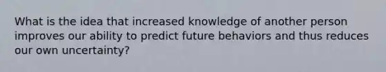 What is the idea that increased knowledge of another person improves our ability to predict future behaviors and thus reduces our own uncertainty?