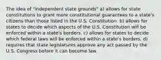 The idea of "independent state grounds" a) allows for state constitutions to grant more constitutional guarantees to a state's citizens than those listed in the U.S. Constitution. b) allows for states to decide which aspects of the U.S. Constitution will be enforced within a state's borders. c) allows for states to decide which federal laws will be enforced within a state's borders. d) requires that state legislatures approve any act passed by the U.S. Congress before it can become law.