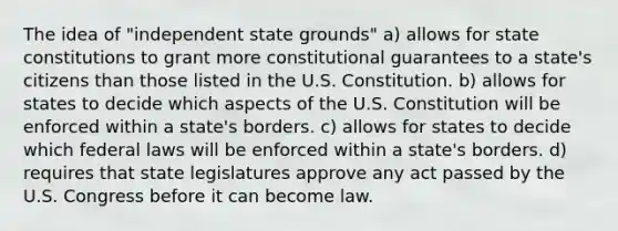 The idea of "independent state grounds" a) allows for state constitutions to grant more constitutional guarantees to a state's citizens than those listed in the U.S. Constitution. b) allows for states to decide which aspects of the U.S. Constitution will be enforced within a state's borders. c) allows for states to decide which federal laws will be enforced within a state's borders. d) requires that state legislatures approve any act passed by the U.S. Congress before it can become law.