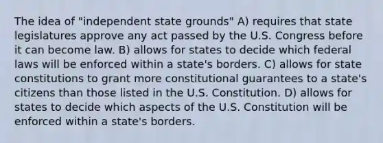 The idea of "independent state grounds" A) requires that state legislatures approve any act passed by the U.S. Congress before it can become law. B) allows for states to decide which federal laws will be enforced within a state's borders. C) allows for state constitutions to grant more constitutional guarantees to a state's citizens than those listed in the U.S. Constitution. D) allows for states to decide which aspects of the U.S. Constitution will be enforced within a state's borders.