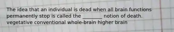 The idea that an individual is dead when all brain functions permanently stop is called the ________ notion of death. vegetative conventional whole-brain higher brain