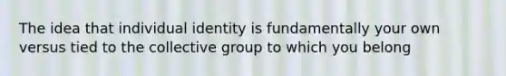 The idea that individual identity is fundamentally your own versus tied to the collective group to which you belong