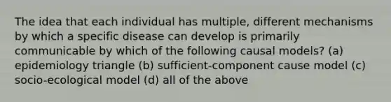 The idea that each individual has multiple, different mechanisms by which a specific disease can develop is primarily communicable by which of the following causal models? (a) epidemiology triangle (b) sufficient-component cause model (c) socio-ecological model (d) all of the above