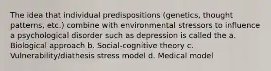 The idea that individual predispositions (genetics, thought patterns, etc.) combine with environmental stressors to influence a psychological disorder such as depression is called the a. Biological approach b. Social-cognitive theory c. Vulnerability/diathesis stress model d. Medical model