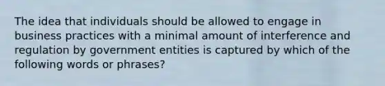 The idea that individuals should be allowed to engage in business practices with a minimal amount of interference and regulation by government entities is captured by which of the following words or phrases?