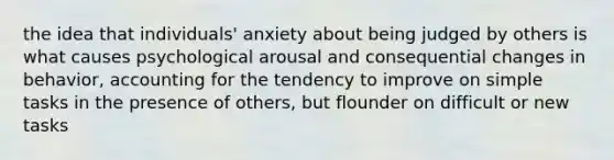 the idea that individuals' anxiety about being judged by others is what causes psychological arousal and consequential changes in behavior, accounting for the tendency to improve on simple tasks in the presence of others, but flounder on difficult or new tasks