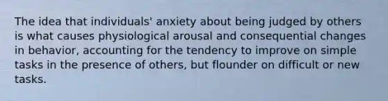 The idea that individuals' anxiety about being judged by others is what causes physiological arousal and consequential changes in behavior, accounting for the tendency to improve on simple tasks in the presence of others, but flounder on difficult or new tasks.