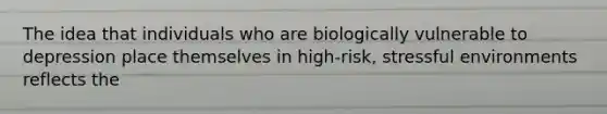 The idea that individuals who are biologically vulnerable to depression place themselves in high-risk, stressful environments reflects the