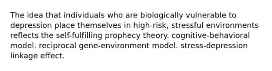 The idea that individuals who are biologically vulnerable to depression place themselves in high-risk, stressful environments reflects the self-fulfilling prophecy theory. cognitive-behavioral model. reciprocal gene-environment model. stress-depression linkage effect.