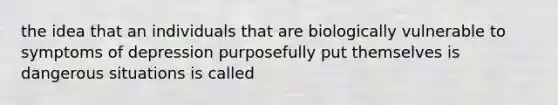 the idea that an individuals that are biologically vulnerable to symptoms of depression purposefully put themselves is dangerous situations is called