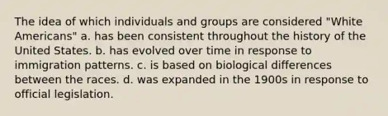 The idea of which individuals and groups are considered "White Americans" a. has been consistent throughout the history of the United States. b. has evolved over time in response to immigration patterns. c. is based on biological differences between the races. d. was expanded in the 1900s in response to official legislation.