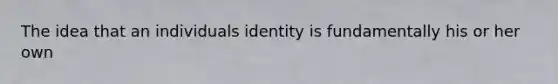 The idea that an individuals identity is fundamentally his or her own