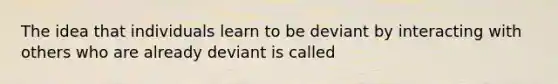 The idea that individuals learn to be deviant by interacting with others who are already deviant is called