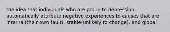 the idea that individuals who are prone to depression automatically attribute negative experiences to causes that are internal(their own fault), stable(unlikely to change), and global