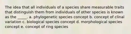 The idea that all individuals of a species share measurable traits that distinguish them from individuals of other species is known as the _____. a. phylogenetic species concept b. concept of clinal variation c. biological species concept d. morphological species concept e. concept of ring species